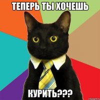 теперь ты хочешь курить???