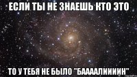 если ты не знаешь кто это то у тебя не было "баааалиииин"