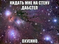 кидать мне на стену дабстеп охуенно