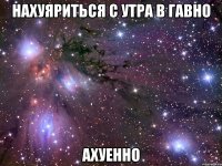 нахуяриться с утра в гавно ахуенно