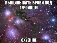 выщипывать брови под героином охуенно