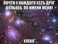 почти у каждого есть друг долбоеб, по имени женя! хуево