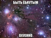 быть ёбнутым охуенно