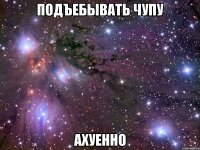 подъебывать чупу ахуенно