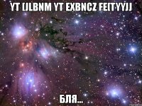 yt [jlbnm yt exbncz fe[tyyjj бля...