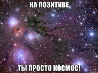 на позитиве ты просто космос!