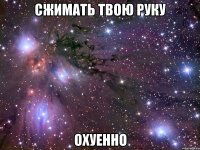 сжимать твою руку охуенно