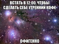 встать в 12:00, чтобы сделать себе утренний кофе офигенно