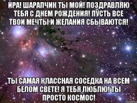 ира! шарапчик ты мой! поздравляю тебя с днем рождения! пусть все твои мечты и желания сбываются! ты самая классная соседка на всем белом свете! я тебя люблю! ты просто космос!