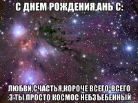 с днем рождения,ань c: любви,счастья,короче всего-всего :3 ты просто космос небзъебенный