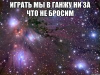 играть мы в ганжу ни за что не бросим 