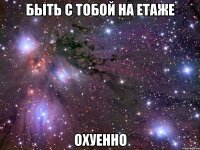 быть с тобой на етаже охуенно