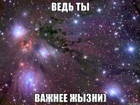 ведь ты важнее жызни)