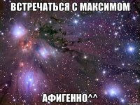 встречаться с максимом афигенно^^