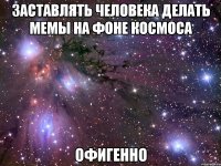 заставлять человека делать мемы на фоне космоса офигенно