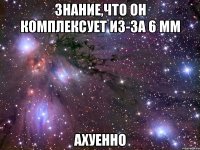 знание,что он комплексует из-за 6 мм ахуенно