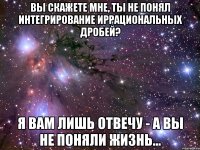 вы скажете мне, ты не понял интегрирование иррациональных дробей? я вам лишь отвечу - а вы не поняли жизнь...