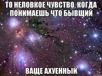 то неловкое чувство, когда понимаешь что бывщий ваще ахуенный