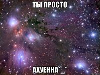 ты просто ахуенна*_*