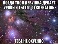 когда твоя девушка делает уроки и ты его отвлекаешь тебе не охуенно