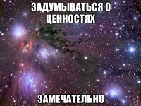 задумываться о ценностях замечательно