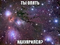 ты опять нахуярился?