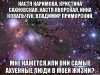 настя каримова, кристина сахновская, настя яворская, инна ковальчук, владимир приморский, мне кажется,или они самые ахуенные люди в моей жизни?