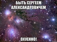 быть сергеем александровичем охуенно!