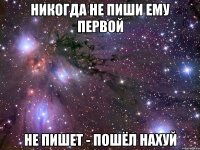 никогда не пиши ему первой не пишет - пошёл нахуй