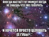 иногда настаёт тот момент когда не знаешь что уже говорить и хочется просто целовать её губы=**