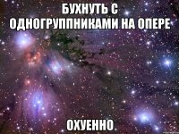 бухнуть с одногруппниками на опере охуенно