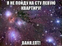 я не пойду на єту левую квартиру! ваня,епт!