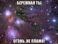 бережная ты огонь..не пламя!