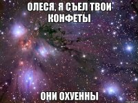 олеся, я съел твои конфеты они охуенны