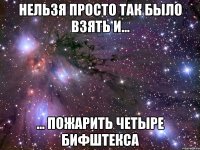 нельзя просто так было взять и... ... пожарить четыре бифштекса