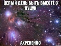 целый день быть вместе с луцук ахрененно