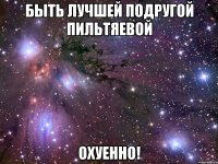 быть лучшей подругой пильтяевой охуенно!