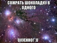 сожрать шоколадку в одного охуенно! *о*