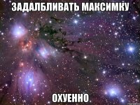 задалбливать максимку охуенно