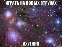 играть на новых струнах ахуенно