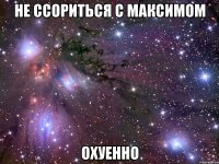 не ссориться с максимом охуенно