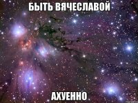 быть вячеславой ахуенно