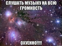 слушать музыку на всю громкость охуенно!!!