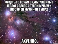 сидеть по ночам вк,укутавшись в тёплое одеяло,с тёплым чаем и любимой музыкой в ушах ахуенно