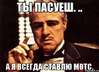 ты пасуеш. .. а я всегда ставлю мотс.