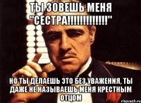 ты зовешь меня "сестра!!!" но ты делаешь это без уважения, ты даже не называешь меня крестным отцом