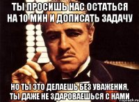 ты просишь нас остаться на 10 мин и дописать задачу но ты это делаешь без уважения, ты даже не здароваешься с нами