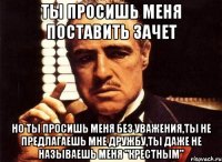 ты просишь меня поставить зачет но ты просишь меня без уважения,ты не предлагаешь мне дружбу,ты даже не называешь меня "крестным"