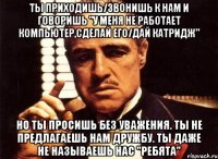 ты приходишь/звонишь к нам и говоришь "у меня не работает компьютер,сделай его/дай катридж" но ты просишь без уважения. ты не предлагаешь нам дружбу. ты даже не называешь нас "ребята"