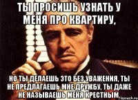 ты просишь узнать у меня про квартиру, но ты делаешь это без уважения, ты не предлагаешь мне дружбу, ты даже не называешь меня крестным.